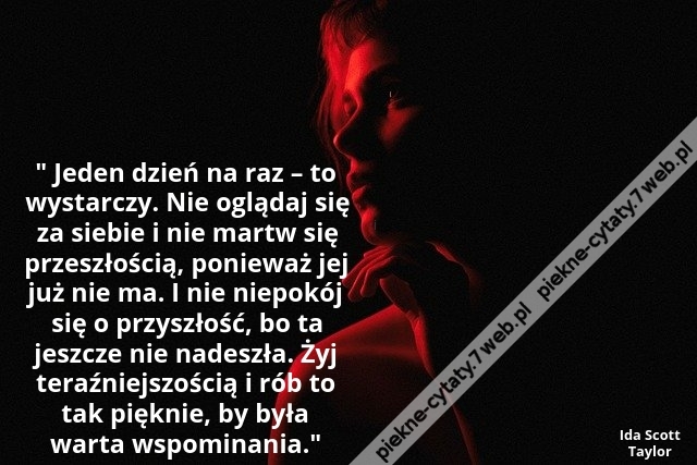 Jeden dzień na raz – to wystarczy. Nie oglądaj się za siebie i nie martw się przeszłością, ponieważ jej już nie ma. I nie niepokój się o przyszłość, bo ta jeszcze nie nadeszła. Żyj teraźniejszością i rób to tak pięknie, by była warta wspominania.